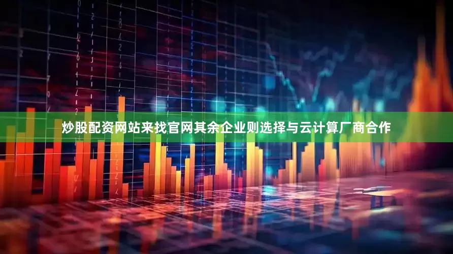 炒股配资网站来找官网其余企业则选择与云计算厂商合作