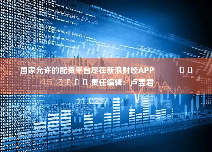 国家允许的配资平台尽在新浪财经APP            						责任编辑：卢昱君