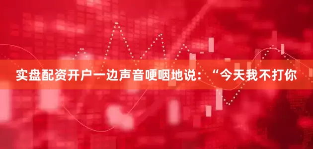实盘配资开户一边声音哽咽地说：“今天我不打你