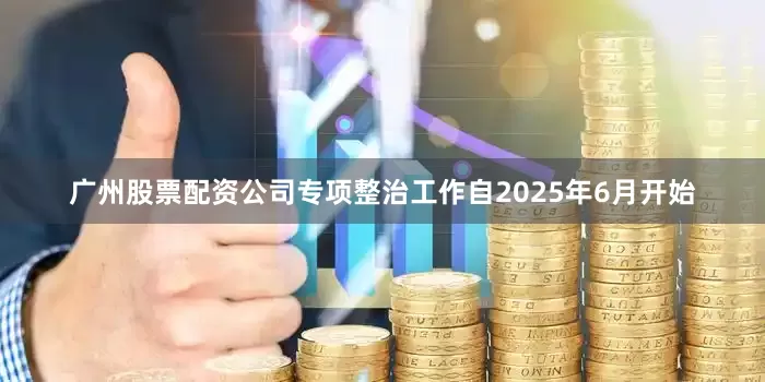广州股票配资公司专项整治工作自2025年6月开始