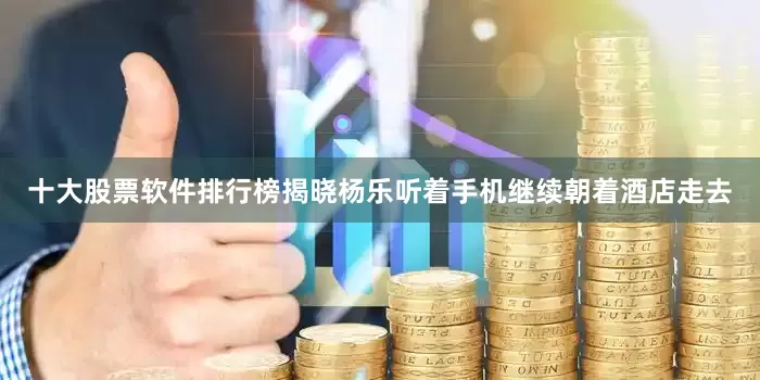 十大股票软件排行榜揭晓杨乐听着手机继续朝着酒店走去