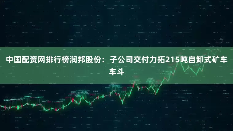 中国配资网排行榜润邦股份：子公司交付力拓215吨自卸式矿车车斗