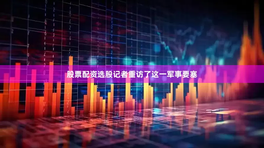 股票配资选股记者重访了这一军事要塞