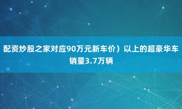 配资炒股之家对应90万元新车价）以上的超豪华车销量3.7万辆