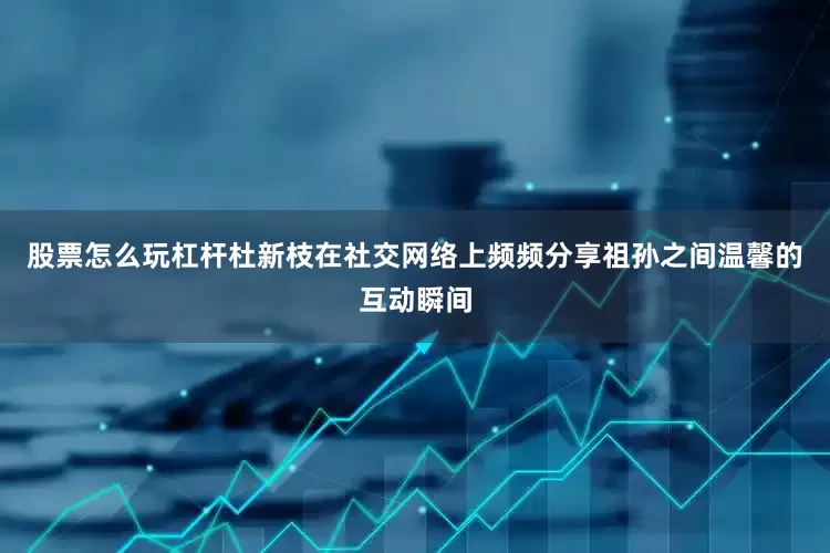 股票怎么玩杠杆杜新枝在社交网络上频频分享祖孙之间温馨的互动瞬间