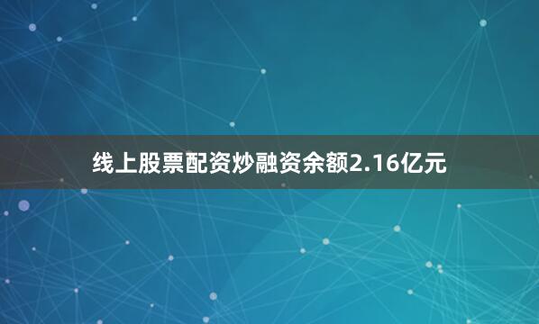 线上股票配资炒融资余额2.16亿元