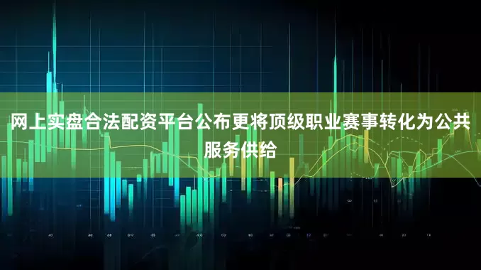 网上实盘合法配资平台公布更将顶级职业赛事转化为公共服务供给